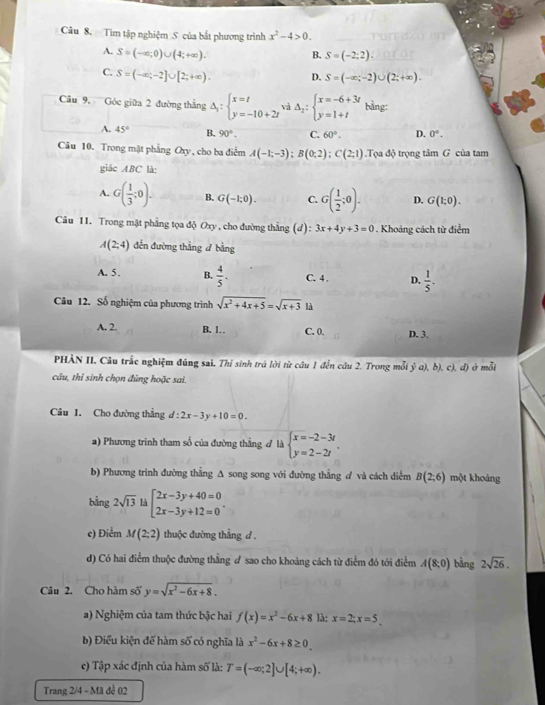 Tìm tập nghiệm S của bất phương trình x^2-4>0.
A. S=(-∈fty ;0)∪ (4;+∈fty ). B. S=(-2;2).
C. S=(-∈fty ;-2]∪ [2;+∈fty ).
D. S=(-∈fty ;-2)∪ (2;+∈fty ).
Câu 9. Góc giữa 2 đường thắng Delta _i:beginarrayl x=t y=-10+2tendarray. và Delta _2:beginarrayl x=-6+3t y=1+tendarray. bằng:
A. 45° B. 90°.
C. 60°. D. 0°.
Câu 10. Trong mặt phẳng Oxy, cho ba điểm A(-1;-3);B(0;2);C(2;1) Ta độ trọng tim G của tam
giác ABC là:
A. G( 1/3 ;0). B. G(-1;0). C. G( 1/2 ;0). D. G(1;0).
Câu 11. Trong mặt phẳng tọa độ Oxy , cho đường thẳng (đ): 3x+4y+3=0. Khoảng cách từ điểm
A(2;4) đến đường thẳng đ bằng
A. 5. B.  4/5 .  1/5 .
C. 4 .
D.
Câu 12. Số nghiệm của phương trình sqrt(x^2+4x+5)=sqrt(x+3) là
A. 2. B. 1. C. 0.
D. 3.
PHÀN II. Câu trắc nghiệm đúng sai. Thỉ sinh trả lời từ câu 1 đến câu 2. Trong mỗi ý a), b), c), đ) ở ở mwidehat Oi
câu, thỉ sinh chọn đúng hoặc sai.
Câu 1. Cho đường thẳng d:2x-3y+10=0.
a) Phương trình tham số của đường thẳng đ là beginarrayl x=-2-3t y=2-2tendarray. .
b) Phương trình đường thẳng Δ song song với đường thẳng ơ và cách diểm B(2;6) một khoảng
bằng 2sqrt(13) là beginarrayl 2x-3y+40=0 2x-3y+12=0endarray. .
c) Điểm M(2;2) thuộc đường thắng d .
d) Có hai điểm thuộc đường thẳng đ sao cho khoảng cách từ điểm đó tới điểm A(8;0) bằng 2sqrt(26).
Câu 2. Cho hàm số y=sqrt(x^2-6x+8).
a) Nghiệm của tam thức bậc hai f(x)=x^2-6x+8 là: x=2;x=5
b) Điểu kiện để hàm số có nghĩa là x^2-6x+8≥ 0.
c) Tập xác định của hàm số là: T=(-∈fty ;2]∪ [4;+∈fty ).
Trang 2/4 - Mã đề 02