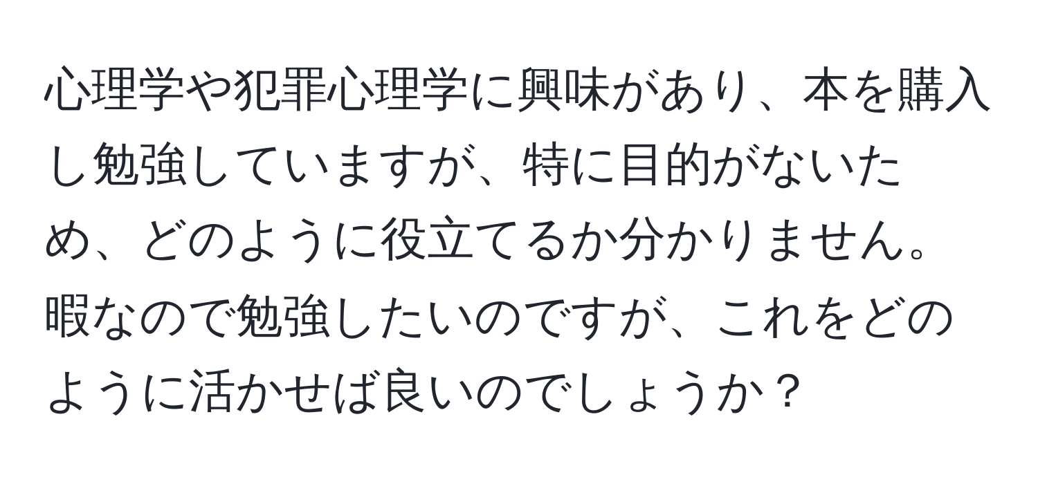 心理学や犯罪心理学に興味があり、本を購入し勉強していますが、特に目的がないため、どのように役立てるか分かりません。暇なので勉強したいのですが、これをどのように活かせば良いのでしょうか？