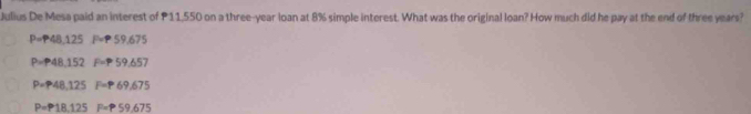 Julius De Mesa paid an interest of P11,550 on a three-year loan at 8% simple interest. What was the original loan? How much did he pay at the end of three years?
P=P48,125 59.675
P=P48,152 F= 59.657
P=P48,125 F=P 69.675
P=P18.125 P=P59.675