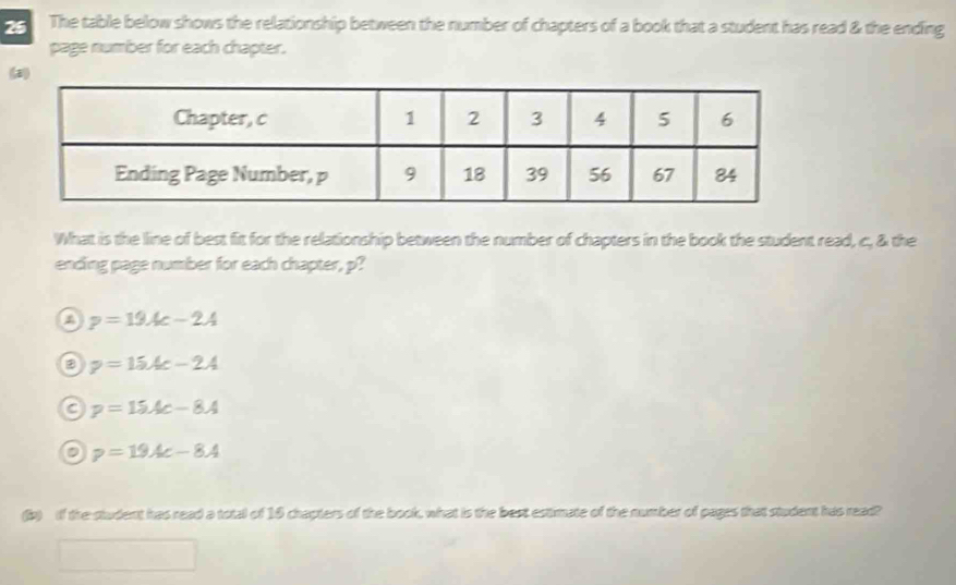 The table below shows the relationship between the number of chapters of a book that a student has read & the ending
page number for each chapter.
(a)
What is the line of best fit for the relationship between the number of chapters in the book the student read, c, & the
ending page number for each chapter, p?
a p=19Ac-2A
a p=15Ac-2A
a p=15Ac-8A
p=19Ac-8A
(b) if the student has read a total of 16 chapters of the book, what is the best estimate of the number of pages that student has read?