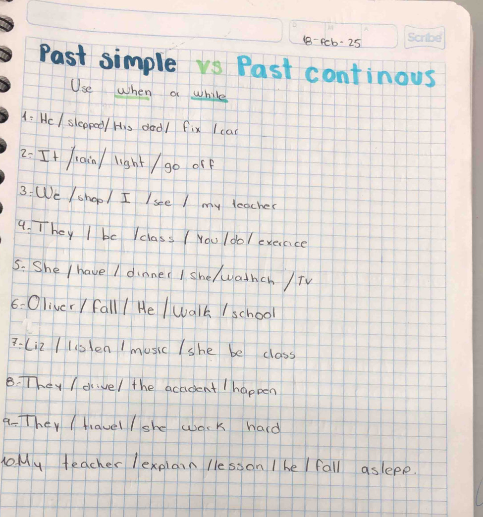 (8- fcb-25
Past simple vs Past continous 
Use when o while 
1: Hc/ sleppoo/ His dad/ fix (cad 
2: It ain / light / go off 
3: We /shop/ I Isee I my teacher 
9. They I be Iclass ( You /dol exerace 
5. She / have I dinner I she/ wathch /TV 
6- Oliver / fall / He / walk / school 
7-(i2 / lislen / music /she be class 
8. They / drivel the acadent / happen 
a-They / travel / she wosk hard 
o My teacher lexplain lle sson I he / fall aslepp.