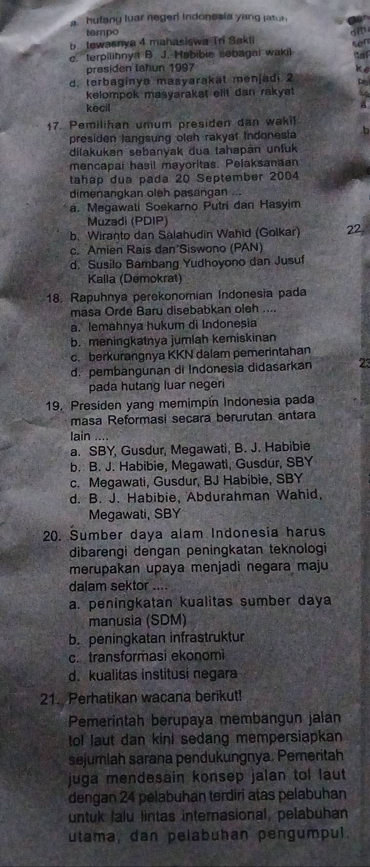 a hufang luar negeri indonesia yang jatn 
tempo
b tewasnya 4 mahasiswa Tr Bakli g  sen
c. terpilihnya B. J. Habibie sebagal waki
daf
presiden tahun 1997
d. terbaginya masyarakat menjadi 2
D
kelompok masyarakat elit dan rakyat 
be
kecil
17. Pemilihan umum presiden dan wakil
presiden langsung oleh rakyat Indonesia
b
dilakukan sebanyak dua tahapán unfuk
mencapar hasil mayoritas. Pelaksanaan
tahap dua pada 20 September 2004
dimenangkan oleh pasangan ...
a. Megawati Soekarno Putri dan Hasyim
Muzadi (PDIP)
b. Wiranto dan Salahudin Wahid (Golkar) 22
c. Amien Rais dan Siswono (PAN)
d. Susilo Bambang Yudhoyono dan Jusuf
Kalla (Demokrat)
18. Rapuhnya perekonomian Indonesia pada
masa Orde Baru disebabkan oleh ....
a. lemahnya hukum di Indonesia
b. meningkatnya jumlah kemiskinan
c. berkurangnya KKN dalam pemerintahan
d. pembangunan di Indonesìa didasarkan 23
pada hutang luar negeri
19. Presiden yang memimpin Indonesia pada
masa Reformasi seçara berurutan antara
lain ....
a. SBY, Gusdur, Megawati, B. J. Habibie
b. B. J. Habibie, Megawati, Gusdur, SBY
c. Megawati, Gusdur, BJ Habibie, SBY
d. B. J. Habibie, Abdurahman Wahid,
Megawati, SBY
20. Sumber daya alam Indonesia harus
dibarengi dengan peningkatan teknologi
merupakan upaya menjadi negara maju
dalam sektor ....
a. peningkatan kualitas sumber daya
manusia (SDM)
b. peningkatan infrastruktur
c. transformasi ekonomi
d. kualitas institusi negara
21. Perhatikan wacana berikut!
Pemerintah berupaya membangun jalan
tol laut dan kini sedang mempersiapkan
sejumlah sarana pendukungnya. Pemeritah
juga mendesain konsep jalan tol laut 
dengan 24 pelabuhan terdiri atas pelabuhan
untuk lalu lintas internasional, pelabuhan
utama, dan pelabuhan pengumpul.