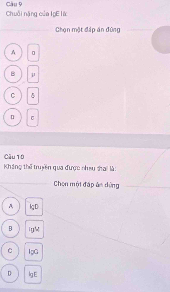 Cău 9
Chuỗi nặng của IgE là:
Chọn một đáp án đúng
A a
B μ
C δ
D ε
Câu 10
Kháng thể truyền qua được nhau thai là:
Chọn một đáp án đúng
A lgD
B IgM
C lgG
D lgE