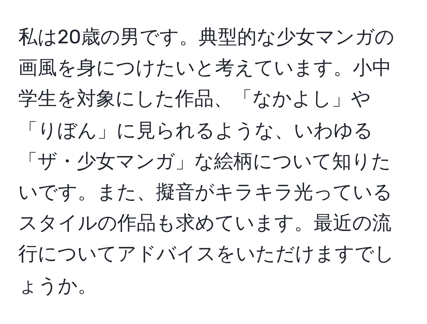 私は20歳の男です。典型的な少女マンガの画風を身につけたいと考えています。小中学生を対象にした作品、「なかよし」や「りぼん」に見られるような、いわゆる「ザ・少女マンガ」な絵柄について知りたいです。また、擬音がキラキラ光っているスタイルの作品も求めています。最近の流行についてアドバイスをいただけますでしょうか。