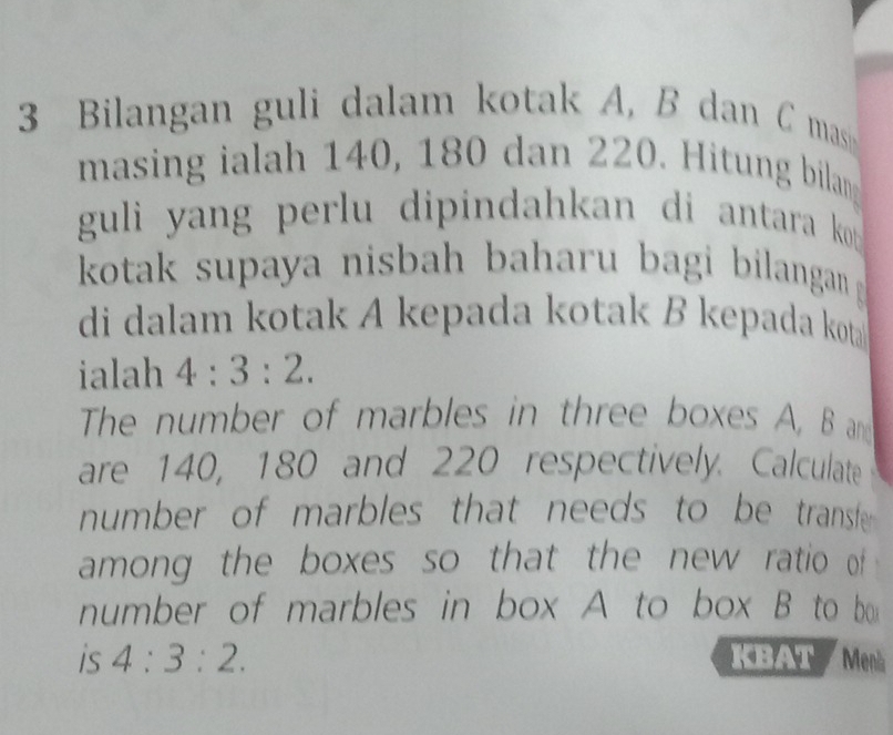 Bilangan guli dalam kotak A, B dan C masi 
masing ialah 140, 180 dan 220. Hitung bilang 
guli yang perlu dipindahkan di antara kot . 
kotak supaya nisbah baharu bagi bilangan 
di dalam kotak A kepada kotak B kepada kota 
ialah 4:3:2. 
The number of marbles in three boxes A, B and 
are 140, 180 and 220 respectively. Calculate 
number of marbles that needs to be transle 
among the boxes so that the new ratio of 
number of marbles in box A to box B to bo 
is 4:3:2. KBAT Menk