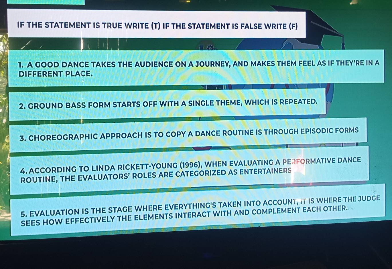 IF THE STATEMENT IS TRUE WRITE (T) IF THE STATEMENT IS FALSE WRITE (F) 

1. A GOOD DANCE TAKES THE AUDIENCE ON A JOURNEY, AND MAKES THEM FEEL AS IF THEY'RE IN A 
DIFFERENT PLACE. 
2. GROUND BASS FORM STARTS OFF WITH A SINGLE THEME, WHICH IS REPEATED. 
3. CHOREOGRAPHIC APPROACH IS TO COPY A DANCE ROUTINE IS THROUGH EPISODIC FORMS 
4. ACCORDING TO LINDA RICKETT-YOUNG (1996), WHEN EVALUATING A PERFORMATIVE DANCE 
ROUTINE, THE EVALUATORS’ ROLES ARE CATEGORIZED AS ENTERTAINERS 
5. EVALUATION IS THE STAGE WHERE EVERYTHING'S TAKEN INTO ACCOUNT, IT IS WHERE THE JUDGE 
SEES HOW EFFECTIVELY THE ELEMENTS INTERACT WITH AND COMPLEMENT EACH OTHER.