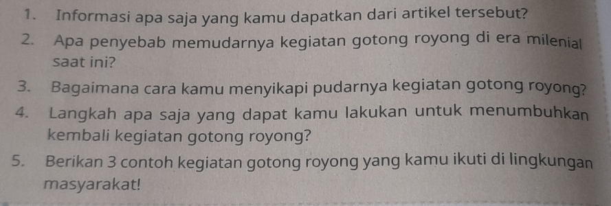 Informasi apa saja yang kamu dapatkan dari artikel tersebut? 
2. Apa penyebab memudarnya kegiatan gotong royong di era milenial 
saat ini? 
3. Bagaimana cara kamu menyikapi pudarnya kegiatan gotong royong? 
4. Langkah apa saja yang dapat kamu lakukan untuk menumbuhkan 
kembali kegiatan gotong royong? 
5. Berikan 3 contoh kegiatan gotong royong yang kamu ikuti di lingkungan 
masyarakat!