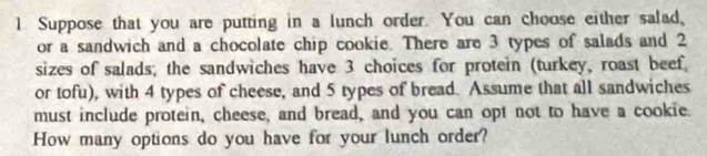 Suppose that you are putting in a lunch order. You can choose either salad, 
or a sandwich and a chocolate chip cookie. There are 3 types of salads and 2
sizes of salads; the sandwiches have 3 choices for protein (turkey, roast beef 
or tofu), with 4 types of cheese, and 5 types of bread. Assume that all sandwiches 
must include protein, cheese, and bread, and you can opt not to have a cookie. 
How many options do you have for your lunch order?