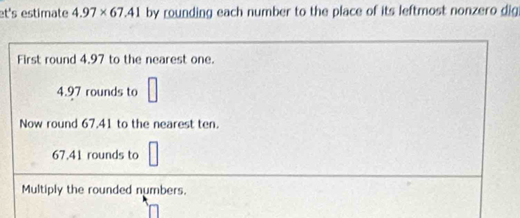 et's estimate 4.97* 67.41 by rounding each number to the place of its leftmost nonzero dig 
First round 4.97 to the nearest one.
□
4.97 rounds to □
Now round 67.41 to the nearest ten.
67.41 rounds to 
Multiply the rounded numbers.