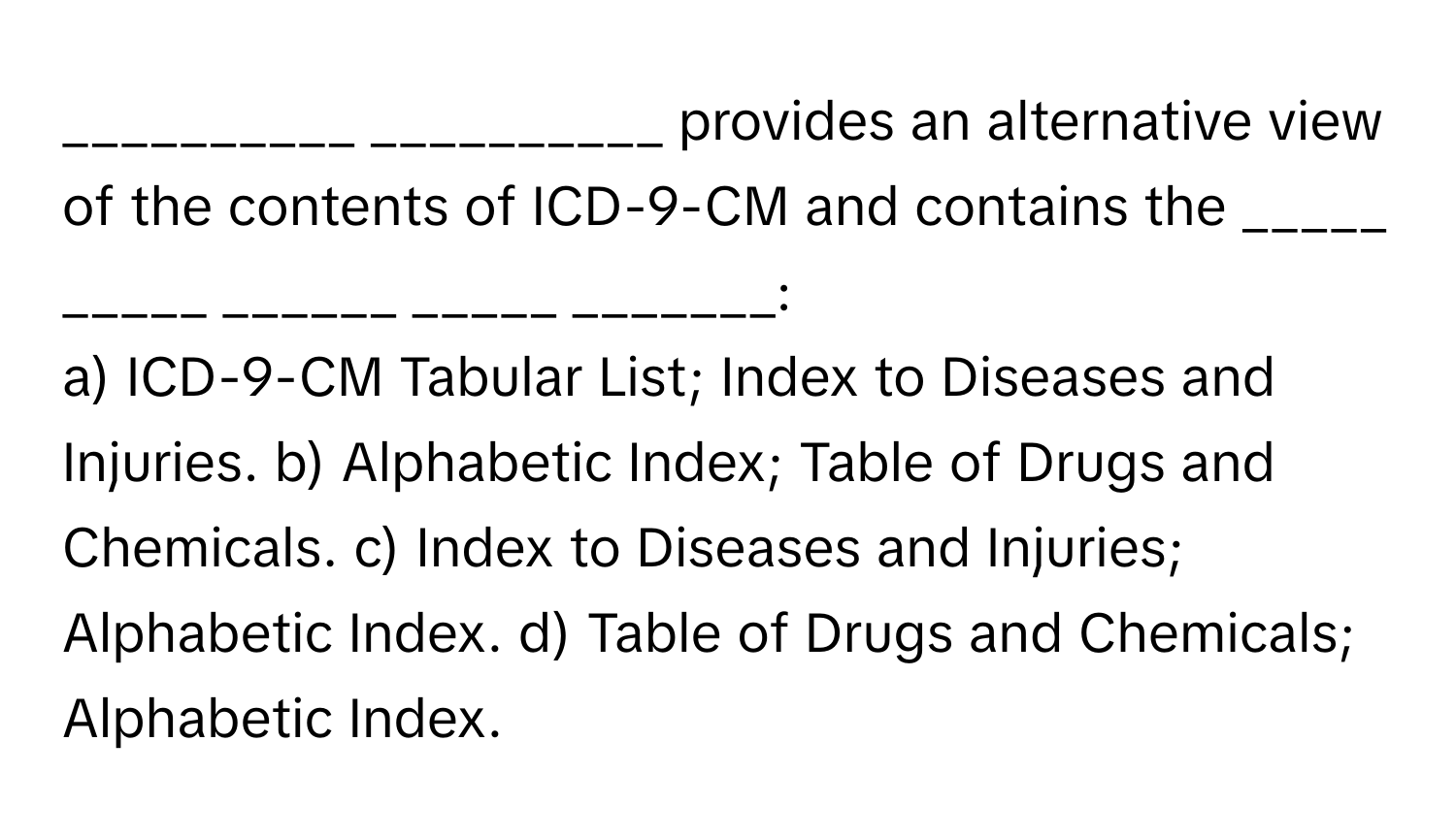 provides an alternative view of the contents of ICD-9-CM and contains the _____ _____ ______ _____ _______:

a) ICD-9-CM Tabular List; Index to Diseases and Injuries. b) Alphabetic Index; Table of Drugs and Chemicals. c) Index to Diseases and Injuries; Alphabetic Index. d) Table of Drugs and Chemicals; Alphabetic Index.