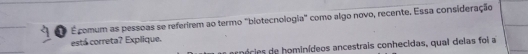 1 É comum as pessoas se referirem ao termo "blotecnologia' como algo novo, recente. Essa consideração 
está correta? Explique. 
anécie hominídeos ancestrais conhecidas, qual delas foi a