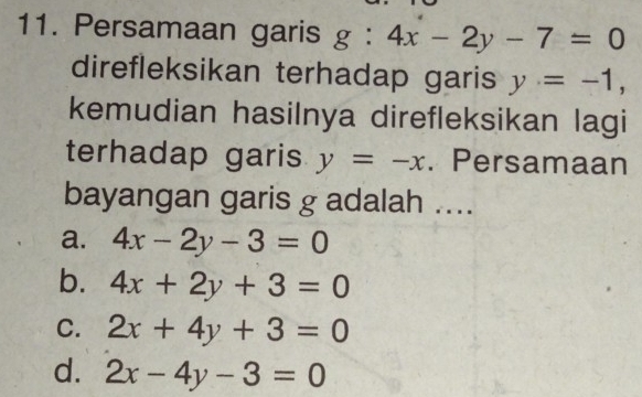 Persamaan garis g : 4x-2y-7=0
direfleksikan terhadap garis y=-1, 
kemudian hasilnya direfleksikan lagi
terhadap garis y=-x. Persamaan
bayangan garis g adalah ....
a. 4x-2y-3=0
b. 4x+2y+3=0
C. 2x+4y+3=0
d. 2x-4y-3=0