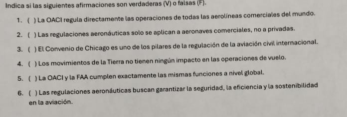 Indica si las siguientes afirmaciones son verdaderas (V) o falsas (F). 
1. ( ) La OACI regula directamente las operaciones de todas las aerolíneas comerciales del mundo. 
2.  ) Las regulaciones aeronáuticas solo se aplican a aeronaves comerciales, no a privadas. 
3. ( ) El Convenio de Chicago es uno de los pilares de la regulación de la aviación civil internacional. 
4. ( ) Los movimientos de la Tierra no tienen ningún impacto en las operaciones de vuelo. 
5. ( ) La OACI y la FAA cumplen exactamente las mismas funciones a nivel global. 
6. ( ) Las regulaciones aeronáuticas buscan garantizar la seguridad, la eficiencia y la sostenibilidad 
en la aviación.