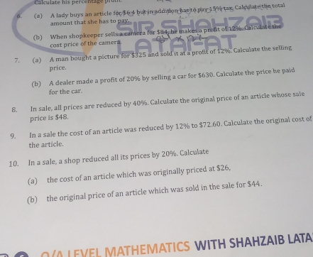 Calculate his percentage prom 
6. (a) A lady buys an article for $6.4 but in addition has to pay 15% tax Calculate the total 
amount that she has to pay 
(b) When shopkeeper sells a camera for $84, he makes a proft of 12%. Calculate the 
cost price of the camer 
7. (a) A man bought a picture for $325 and sold it at a profit of 12%. Calculate the selling 
price. 
(b) A dealer made a profit of 20% by selling a car for $630. Calculate the price he paid 
for the car. 
8. In sale, all prices are reduced by 40%. Calculate the original price of an article whose sale 
price is $48. 
9. In a sale the cost of an article was reduced by 12% to $72,60. Calculate the original cost of 
the article. 
10. In a sale, a shop reduced all its prices by 20%. Calculate 
(a) the cost of an article which was originally priced at $26, 
(b) the original price of an article which was sold in the sale for $44. 
O( LEVEL MATHEΜATICS WITH SHAHZAIB LATA