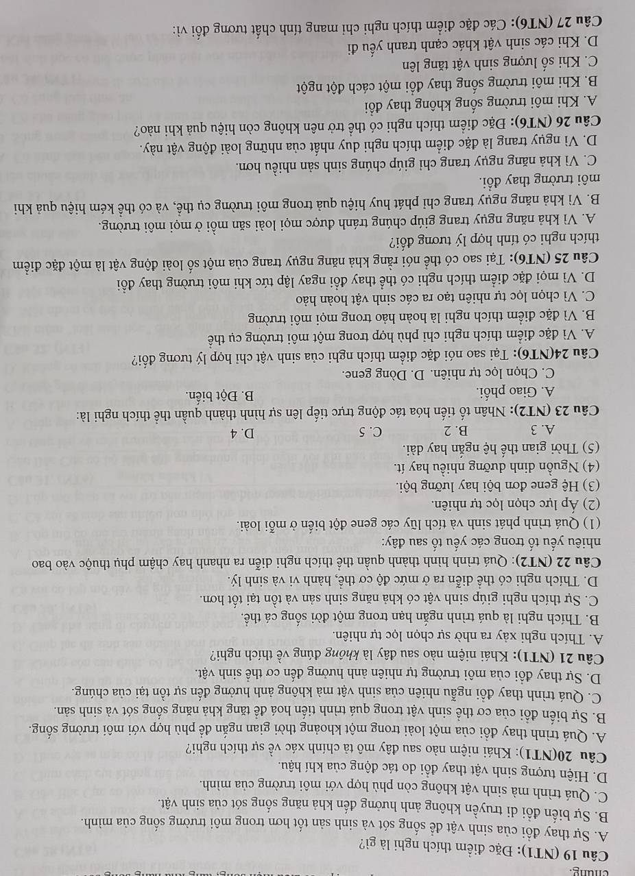 (NT1): Đặc điểm thích nghi là gì?
A. Sự thay đổi của sinh vật để sống sót và sinh sản tốt hơn trong môi trường sống của mình.
B. Sự biến đổi di truyền không ảnh hưởng đến khả năng sống sót của sinh vật.
C. Quá trình mà sinh vật không còn phù hợp với môi trường của mình.
D. Hiện tượng sinh vật thay đồi do tác động của khí hậu.
Câu 20(NT1): Khái niệm nào sau đây mô tả chính xác về sự thích nghi?
A. Quá trình thay đổi của một loài trong một khoảng thời gian ngắn để phù hợp với môi trường sống.
B. Sự biến đổi của cơ thể sinh vật trong quá trình tiến hoá đề tăng khả năng sống sót và sinh sản.
C. Quá trình thay đổi ngẫu nhiên của sinh vật mà không ảnh hưởng đến sự tồn tại của chúng.
D. Sự thay đổi của môi trường tự nhiên ảnh hưởng đến cơ thể sinh vật.
Câu 21 (NT1): Khái niệm nào sau đây là không đúng về thích nghi?
A. Thích nghi xảy ra nhờ sự chọn lọc tự nhiên.
B. Thích nghi là quá trình ngắn hạn trong một đời sống cá thể.
C. Sự thích nghi giúp sinh vật có khả năng sinh sản và tồn tại tốt hơn.
D. Thích nghi có thể diễn ra ở mức độ cơ thể, hành vi và sinh lý.
Câu 22 (NT2): Quá trình hình thành quần thể thích nghi diễn ra nhanh hay chậm phụ thuộc vào bao
nhiêu yếu tố trong các yếu tố sau đây:
(1) Quá trình phát sinh và tích lũy các gene đột biến ở mỗi loài.
(2) Áp lực chọn lọc tự nhiên.
(3) Hệ gene đơn bội hay lưỡng bội.
(4) Nguồn dinh dưỡng nhiều hay ít.
(5) Thời gian thế hệ ngắn hay dài.
A. 3 B. 2 C. 5 D. 4
Câu 23 (NT2): Nhân tố tiến hóa tác động trực tiếp lên sự hình thành quần thể thích nghi là:
A. Giao phối. B. Đột biến.
C. Chọn lọc tự nhiên. D. Dòng gene.
Câu 24(NT6): Tại sao nói đặc điểm thích nghi của sinh vật chỉ hợp lý tương đối?
A. Vì đặc điểm thích nghi chỉ phù hợp trong một môi trường cụ thể
B. Vì đặc điểm thích nghi là hoàn hảo trong mọi môi trường
C. Vì chọn lọc tự nhiên tạo ra các sinh vật hoàn hảo
D. Vì mọi đặc điểm thích nghi có thể thay đổi ngay lập tức khi môi trường thay đổi
Câu 25 (NT6): Tại sao có thể nói rằng khả năng ngụy trang của một số loài động vật là một đặc điểm
thích nghi có tính hợp lý tương đối?
A. Vì khả năng ngụy trang giúp chúng tránh được mọi loài săn mồi ở mọi môi trường.
B. Vì khả năng ngụy trang chỉ phát huy hiệu quả trong môi trường cụ thể, và có thể kém hiệu quả khi
môi trường thay đổi.
C. Vì khả năng ngụy trang chỉ giúp chúng sinh sản nhiều hơn.
D. Vì ngụy trang là đặc điểm thích nghi duy nhất của những loài động vật này.
Câu 26 (NT6): Đặc điểm thích nghi có thể trở nên không còn hiệu quả khi nào?
A. Khi môi trường sống không thay đổi
B. Khi môi trường sống thay đổi một cách đột ngột
C. Khi số lượng sinh vật tăng lên
D. Khi các sinh vật khác cạnh tranh yếu đi
Câu 27 (NT6): Các đặc điểm thích nghi chỉ mang tính chất tương đối vì: