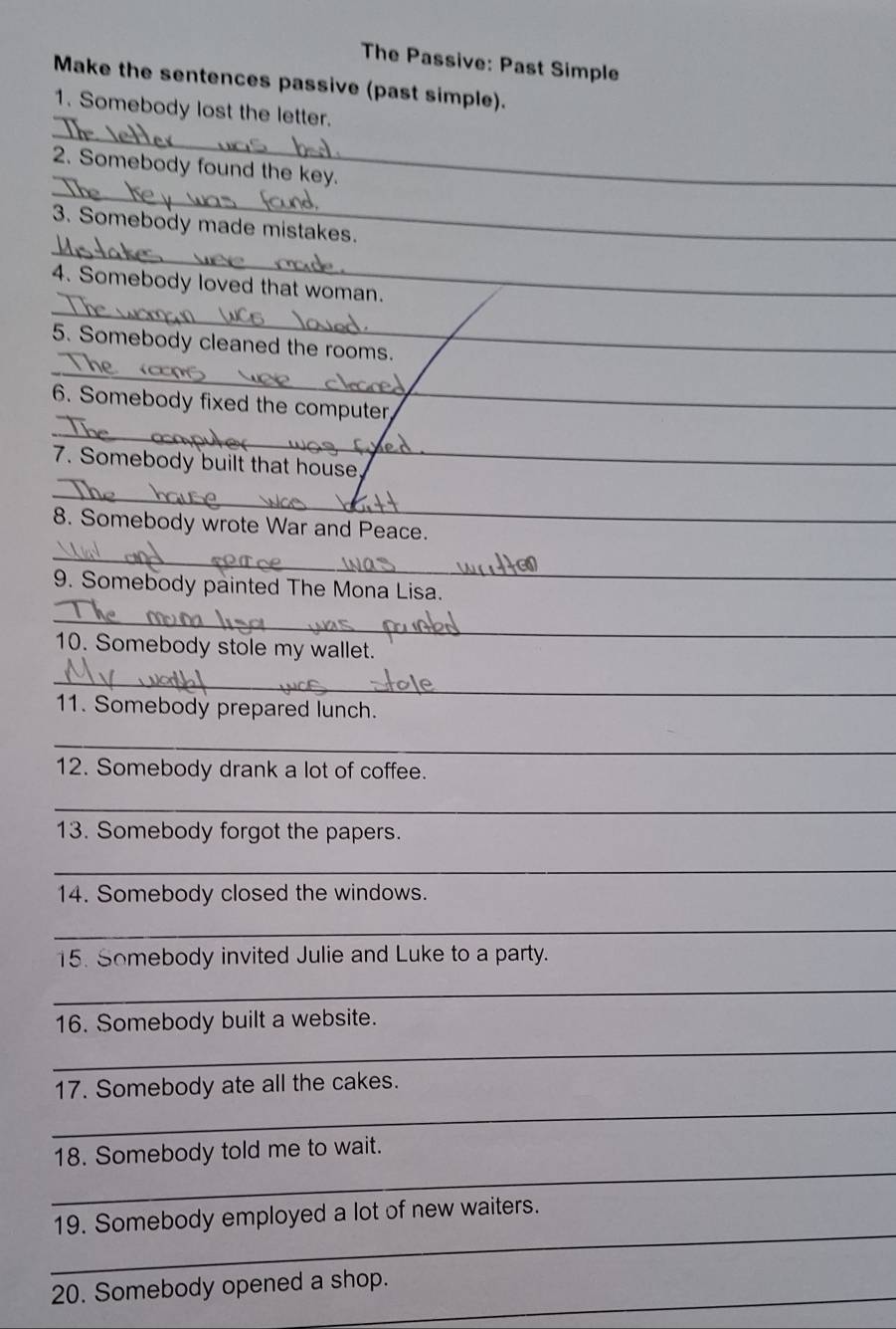 The Passive: Past Simple 
Make the sentences passive (past simple). 
_ 
1. Somebody lost the letter. 
_ 
2. Somebody found the key. 
_ 
3. Somebody made mistakes. 
_ 
4. Somebody loved that woman. 
_ 
5. Somebody cleaned the rooms. 
6. Somebody fixed the computer 
_ 
7. Somebody built that house._ 
_ 
8. Somebody wrote War and Peace. 
_ 
9. Somebody painted The Mona Lisa. 
_ 
10. Somebody stole my wallet. 
_ 
11. Somebody prepared lunch. 
_ 
12. Somebody drank a lot of coffee. 
_ 
13. Somebody forgot the papers. 
_ 
14. Somebody closed the windows. 
_ 
15. Somebody invited Julie and Luke to a party. 
_ 
16. Somebody built a website. 
_ 
17. Somebody ate all the cakes. 
_ 
_ 
18. Somebody told me to wait. 
_ 
19. Somebody employed a lot of new waiters. 
_ 
20. Somebody opened a shop.