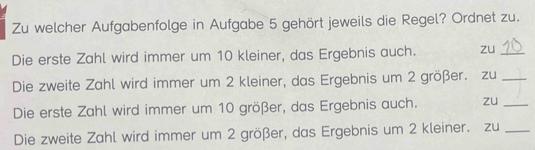 Zu welcher Aufgabenfolge in Aufgabe 5 gehört jeweils die Regel? Ordnet zu. 
Die erste Zahl wird immer um 10 kleiner, das Ergebnis auch. zu_ 
Die zweite Zahl wird immer um 2 kleiner, das Ergebnis um 2 größer. zu_ 
Die erste Zahl wird immer um 10 größer, das Ergebnis auch. zu_ 
Die zweite Zahl wird immer um 2 größer, das Ergebnis um 2 kleiner. zu_