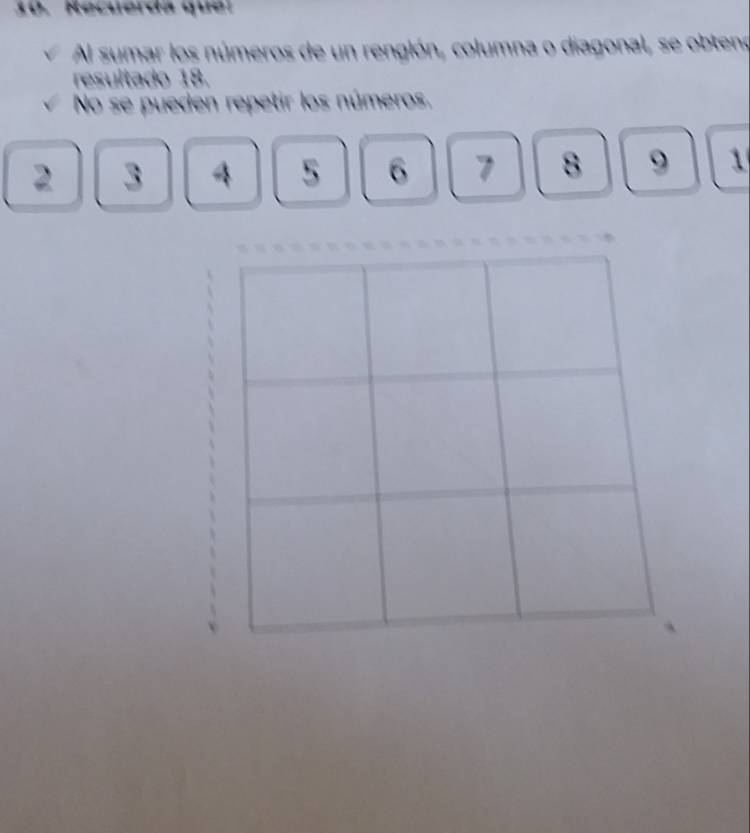 Recuerda que: 
Al sumar los números de un rengión, columna o diagonal, se obteno 
resultado 18. 
No se pueden repetir los números.
2 3 4 5 6 7 8 9 1