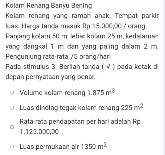 Kolam Renang Banyu Bening 
Kolam renang yang ramah anak. Tempat parkir 
luas. Harga tanda masuk Rp 15.000,00 / orang. 
Panjang kolam 50 m, lebar kolam 25 m, kedalaman 
yang dangkal 1 m dan yang paling dalam 2 m. 
Pengunjung rata-rata 75 orang/hari 
Pada stimulus 3. Berilah tanda ( √ ) pada kotak di 
depan pernyataan yang benar. 
Volume kolam renang 1.875m^3
Luas dinding tegak kolam renang 225m^2
Rata-rata pendapatan per hari adalah Rp
1.125.000,00
Luas permukaan air 1350m^2