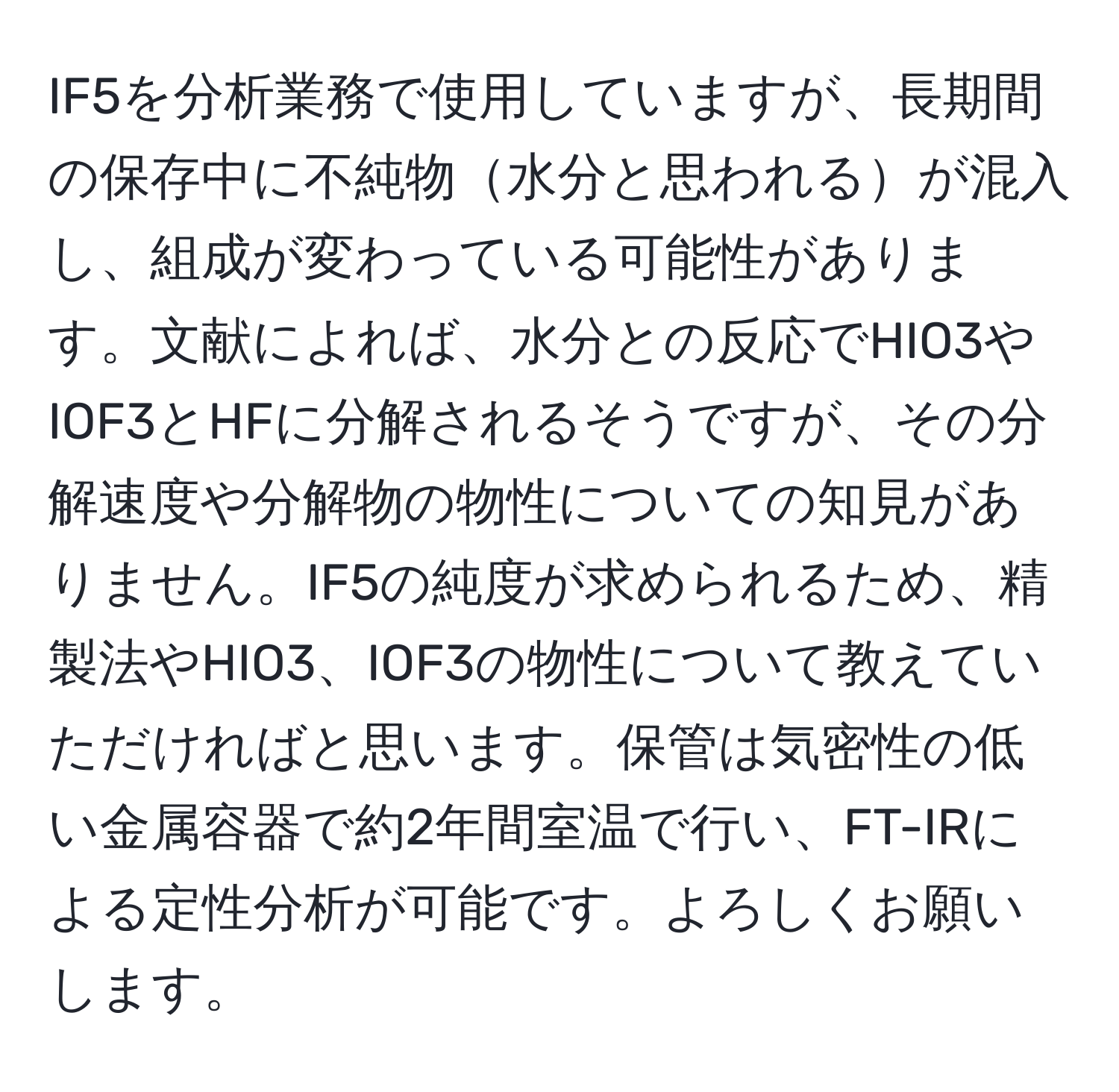 IF5を分析業務で使用していますが、長期間の保存中に不純物水分と思われるが混入し、組成が変わっている可能性があります。文献によれば、水分との反応でHIO3やIOF3とHFに分解されるそうですが、その分解速度や分解物の物性についての知見がありません。IF5の純度が求められるため、精製法やHIO3、IOF3の物性について教えていただければと思います。保管は気密性の低い金属容器で約2年間室温で行い、FT-IRによる定性分析が可能です。よろしくお願いします。