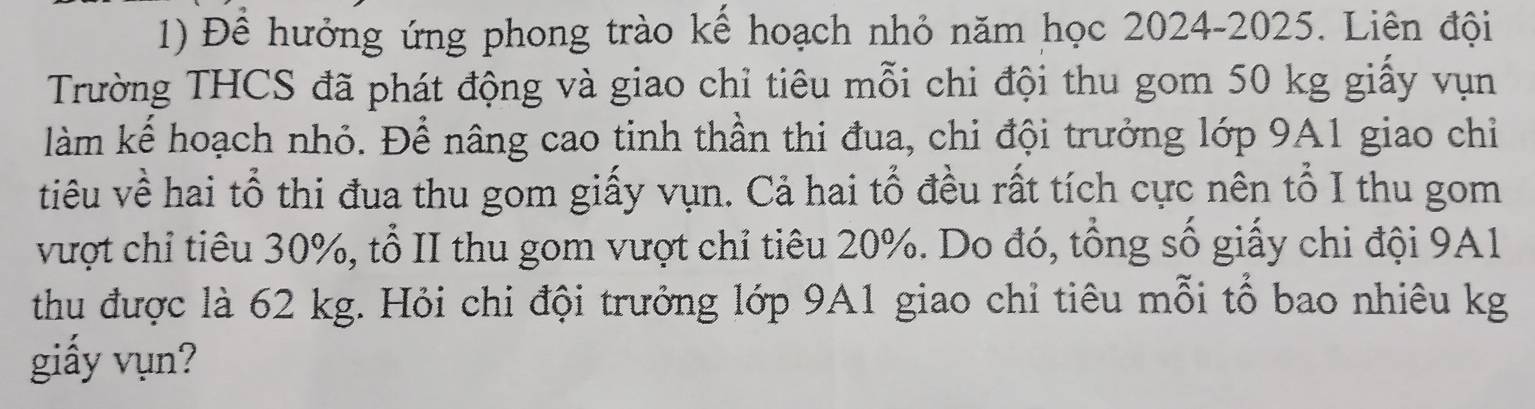 Đề hưởng ứng phong trào kể hoạch nhỏ năm học 2024-2025. Liên đội 
Trường THCS đã phát động và giao chỉ tiêu mỗi chi đội thu gom 50 kg giấy vụn 
làm kể hoạch nhỏ. Để nâng cao tinh thần thi đua, chi đội trưởng lớp 9A1 giao chỉ 
tiêu về hai tổ thi đua thu gom giấy vụn. Cả hai tổ đều rất tích cực nên tổ I thu gom 
vượt chỉ tiêu 30%, tổ II thu gom vượt chỉ tiêu 20%. Do đó, tổng số giấy chi đội 9A1
thu được là 62 kg. Hỏi chi đội trưởng lớp 9A1 giao chỉ tiêu mỗi tổ bao nhiêu kg 
giấy vụn?