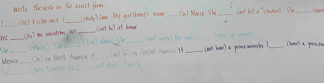 write the verb in the correct form 
(bc) Victor and 1 _(study) law. My grl friend's name _(be) Marra She_ (not be ) a student. She_ (work 
We_ (be) on vacation We _(not be) at home. 
She_ (study). She Clive) alone. She_ (hot work) Her clad_ (gve) ho mony. 
Mexico _(he) in North America. It _(not be) in Centiral America. If _(not have) a pimeminister _(have) a presider 
lve_ (study) English. Wu _(not sludy) Freuch.