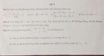 DÈ 9 
Bài 1. Giải các hệ phương trình, phương trình, bắt phương trình sau:
 (x^2+1)/x+1 + (x^2+2)/x-2 =-2 b (3x-2)^2-16=0 c/ beginarrayl (x+1)+2(y-2)=5 3(x+1)-(y-2)=1endarray. d 15x+4<12x-2</tex> 
Bài 2. Cho hàm số x-(m^2-2m+2)x+3 (d) Xác định giá trị của m để đường thắng (d) cắt đường 
thāng y=2x+m-1 tại một điễm trên trục tung 
Bài 3. Cho hệ phương trình beginarrayl mx+2y=18 xy=-6endarray. ( m là tham số ). 
) Tim m để hệ phương trình có nghiệm (x,y) trung dó x=2
b) Tim m đề hệ phương trình có nghiệm duy nhất (x3) thoá mãn 2x+y=9