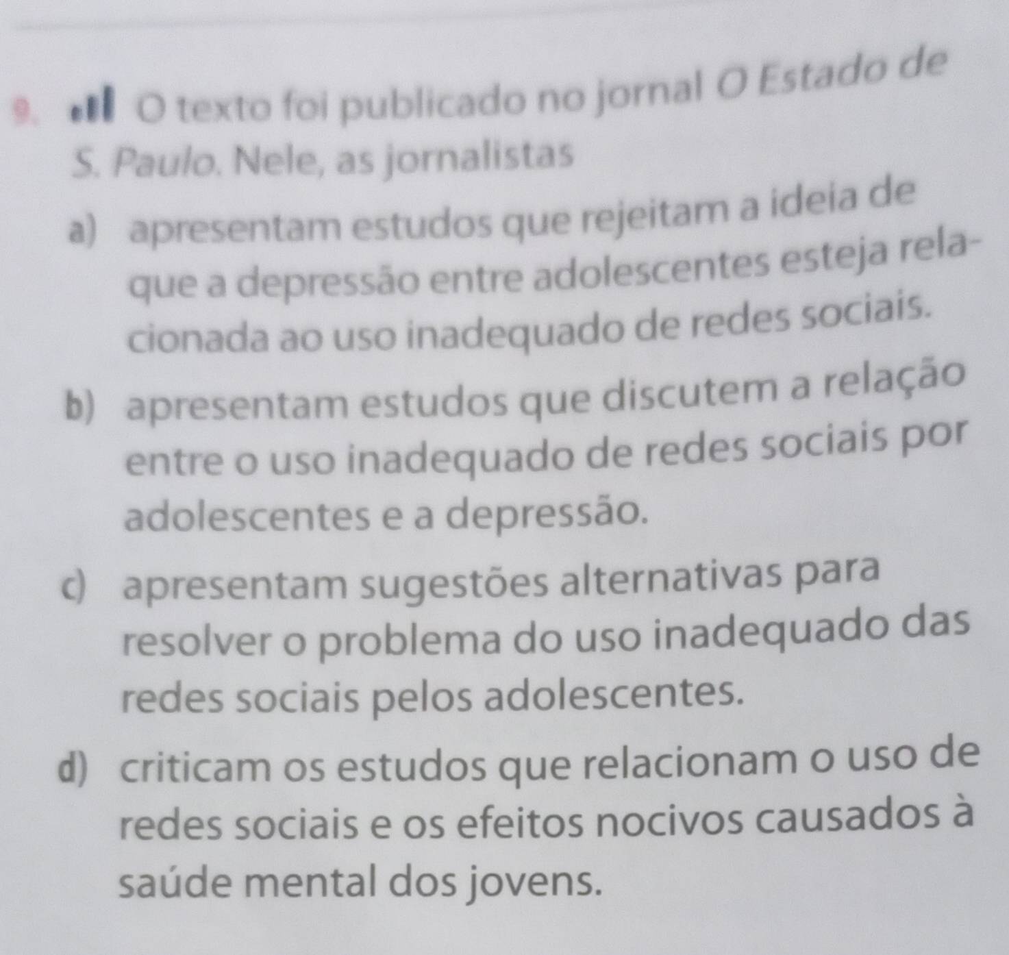 texto foi publicado no jornal O Estado de
S. Paulo. Nele, as jornalistas
a) apresentam estudos que rejeitam a ideia de
que a depressão entre adolescentes esteja rela-
cionada ao uso inadequado de redes sociais.
b) apresentam estudos que discutem a relação
entre o uso inadequado de redes sociais por
adolescentes e a depressão.
c) apresentam sugestões alternativas para
resolver o problema do uso inadequado das
redes sociais pelos adolescentes.
d) criticam os estudos que relacionam o uso de
redes sociais e os efeitos nocivos causados à
saúde mental dos jovens.