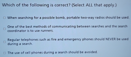 Which of the following is correct? (Select ALL that apply.)
When searching for a possible bomb, portable two-way radios should be used.
One of the best methods of communicating between searches and the search
coordinator is to use runners.
Regular telephones such as fire and emergency phones should NEVER be used
during a search
The use of cell phones during a search should be avoided.