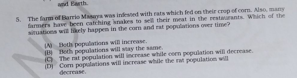 and Earth.
5. The farm of Barrio Masaya was infested with rats which fed on their crop of corn. Also, many
farmers have been catching snakes to sell their meat in the restaurants. Which of the
situations will likely happen in the corn and rat populations over time?
(A) Both populations will increase.
(B) Both populations will stay the same.
(C) The rat population will increase while corn population will decrease.
(D) Corn populations will increase while the rat population will
decrease.