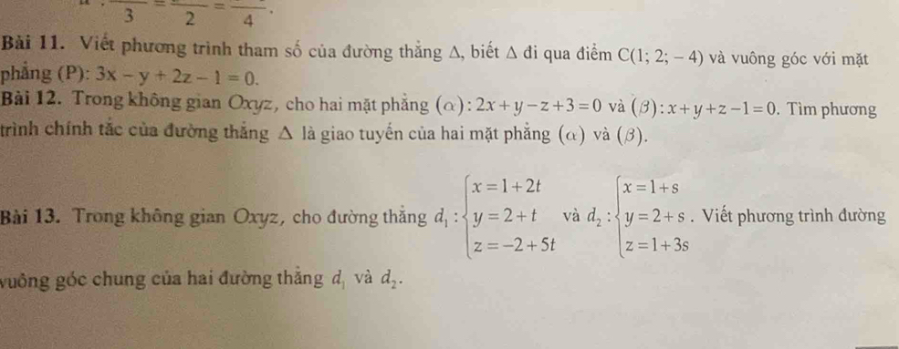 frac 3=frac 2=frac 4·
Bài 11. Viết phương trình tham số của đường thắng Δ, biết △ di qua điểm C(1;2;-4) và vuông góc với mặt 
phẳng (P): 3x-y+2z-1=0. 
Bài 12. Trong không gian Oxyz, cho hai mặt phẳng (α): 2x+y-z+3=0 và (beta ):x+y+z-1=0. Tìm phương 
trình chính tắc của đường thắng △ I à giao tuyến của hai mặt phẳng (α) và (beta ). 
Bài 13. Trong không gian Oxyz, cho đường thắng d_1:beginarrayl x=1+2t y=2+t z=-2+5tendarray. và d_2:beginarrayl x=1+s y=2+s z=1+3sendarray..Viết phương trình đường 
vuông góc chung của hai đường thẳng d_1 và d_2.