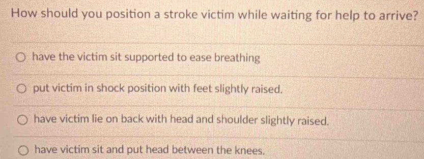 How should you position a stroke victim while waiting for help to arrive?
have the victim sit supported to ease breathing
put victim in shock position with feet slightly raised.
have victim lie on back with head and shoulder slightly raised.
have victim sit and put head between the knees.