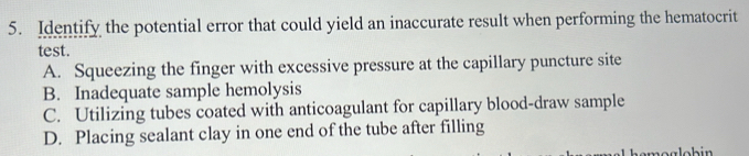 Identify the potential error that could yield an inaccurate result when performing the hematocrit
test.
A. Squeezing the finger with excessive pressure at the capillary puncture site
B. Inadequate sample hemolysis
C. Utilizing tubes coated with anticoagulant for capillary blood-draw sample
D. Placing sealant clay in one end of the tube after filling