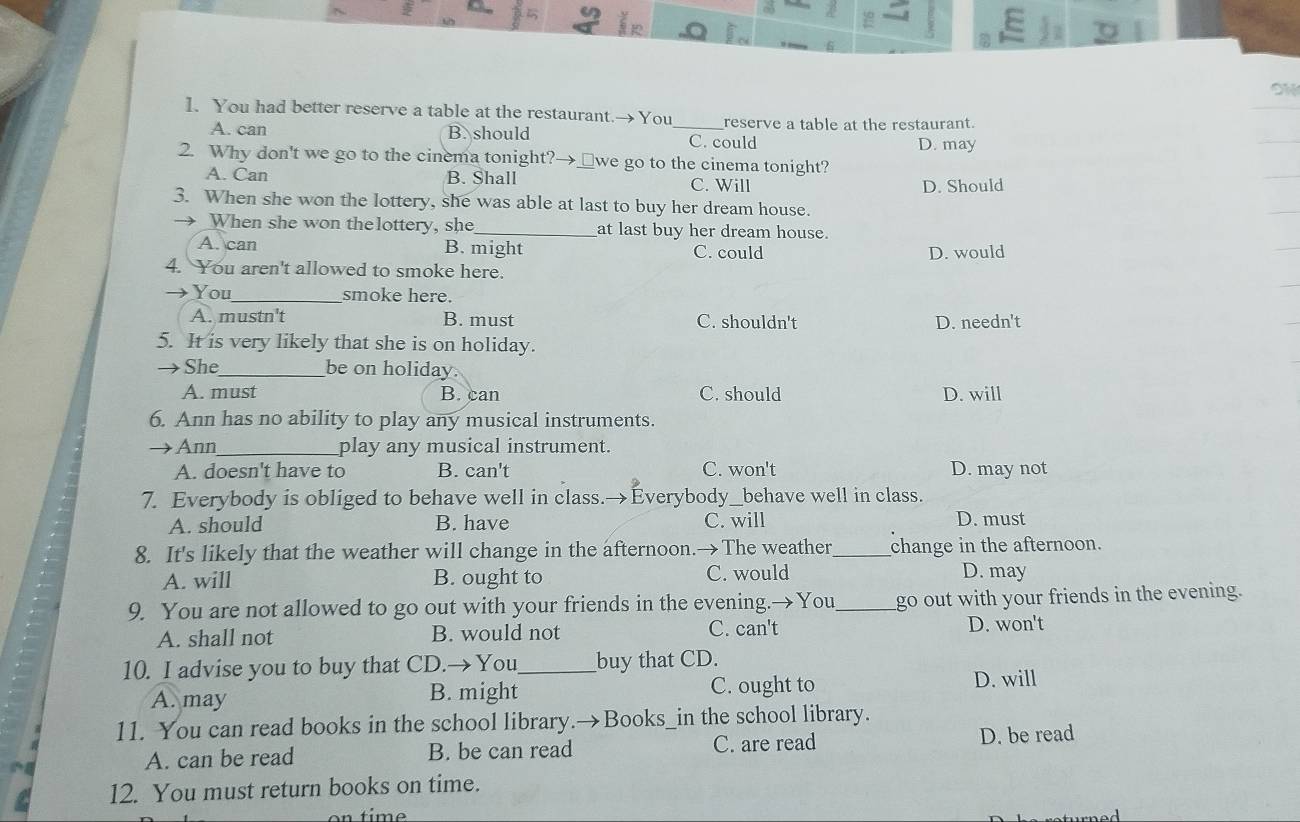 ON
1. You had better reserve a table at the restaurant.→You _reserve a table at the restaurant.
A. can B. should C. could D. may
2. Why don't we go to the cinema tonight?→_we go to the cinema tonight?
A. Can B. Shall C. Will
D. Should
3. When she won the lottery, she was able at last to buy her dream house.
When she won the lottery, she_ at last buy her dream house.
A. can B. might C. could D. would
4. You aren't allowed to smoke here.
You_ smoke here.
A. mustn't B. must C. shouldn't D. needn't
5. It is very likely that she is on holiday.
She_ be on holiday.
A. must B. can C. should D. will
6. Ann has no ability to play any musical instruments.
Ann_ play any musical instrument.
A. doesn't have to B. can't C. won't D. may not
7. Everybody is obliged to behave well in class.→Everybody_behave well in class.
A. should B. have C. will D. must
8. It's likely that the weather will change in the afternoon.→The weather_ change in the afternoon.
A. will B. ought to C. would D. may
9. You are not allowed to go out with your friends in the evening.→You_ go out with your friends in the evening.
A. shall not B. would not C. can't
D. won't
10. I advise you to buy that CD.→You_ buy that CD.
A. may B. might C. ought to
D. will
11. You can read books in the school library.→Books_in the school library.
A. can be read B. be can read C. are read D. be read
12. You must return books on time.
time