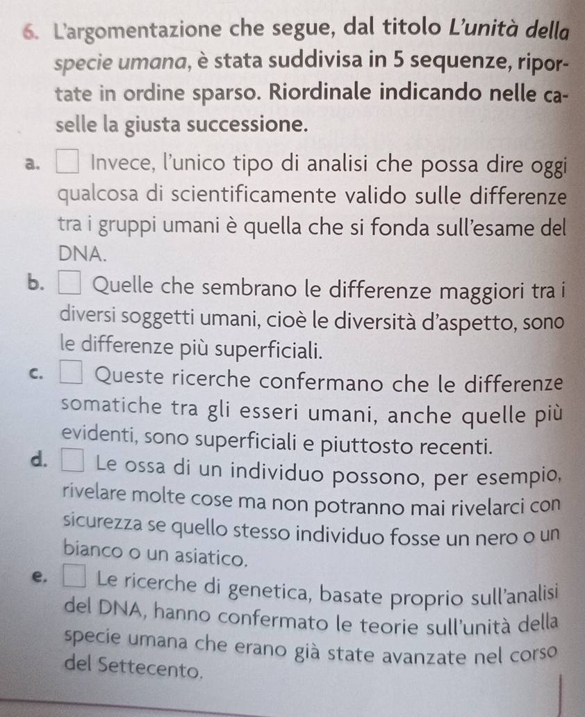 L'argomentazione che segue, dal titolo L’unità della
specie umana, è stata suddivisa in 5 sequenze, ripor-
tate in ordine sparso. Riordinale indicando nelle ca-
selle la giusta successione.
a. Invece, l'unico tipo di analisi che possa dire oggi
qualcosa di scientificamente valido sulle differenze
tra i gruppi umani è quella che si fonda sull’esame del
DNA.
b. □ Quelle che sembrano le differenze maggiori tra i
diversi soggetti umani, cioè le diversità d’aspetto, sono
le differenze più superficiali.
C. □ Queste ricerche confermano che le differenze
somatiche tra gli esseri umani, anche quelle più
evidenti, sono superficiali e piuttosto recenti.
d. □ Le ossa di un individuo possono, per esempio,
rivelare molte cose ma non potranno mai rivelarci con
sicurezza se quello stesso individuo fosse un nero o un
bianco o un asiatico.
e. Le ricerche di genetica, basate proprio sull'analisi
del DNA, hanno confermato le teorie sull'unità della
specie umana che erano già state avanzate nel corso
del Settecento.