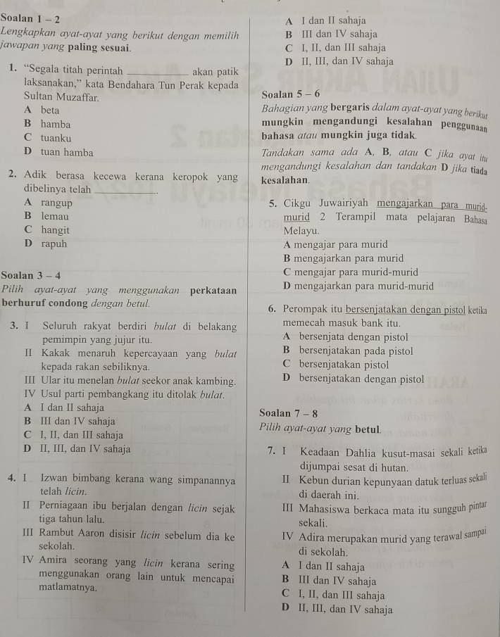 Soalan 1 - 2 A I dan II sahaja
Lengkapkan ayat-ayat yang berikut dengan memilih B III dan IV sahaja
jawapan yang paling sesuai. C I, II, dan III sahaja
D II, III, dan IV sahaja
1. “Segala titah perintah _akan patik
laksanakan,” kata Bendahara Tun Perak kepada
Sultan Muzaffar. Soalan 5 - 6
A beta Bahagian yang bergaris dalam ayat-ayat yang berikut
B hamba mungkin mengandungi kesalahan penggunaan
C tuanku bahasa atau mungkin juga tidak.
D tuan hamba Tandakan sama ada A, B, atau C jika ayat itu
mengandungi kesalahan dan tandakan D jika tid
2. Adik berasa kecewa kerana keropok yang kesalahan.
dibelinya telah_
A rangup 5. Cikgu Juwairiyah mengajarkan para murid.
B lemau murid 2 Terampil mata pelajaran Bahasa
C hangit Melayu.
D rapuh A mengajar para murid
B mengajarkan para murid
Soalan 3 - 4 C mengajar para murid-murid
Pilih ayat-ayat yang menggunakan perkataan D mengajarkan para murid-murid
berhuruf condong dengan betul. 6. Perompak itu bersenjatakan dengan pistol ketika
memecah masuk bank itu.
3. I Seluruh rakyat berdiri bulat di belakang A bersenjata dengan pistol
pemimpin yang jujur itu.
II Kakak menaruh kepercayaan yang bult B bersenjatakan pada pistol
kepada rakan sebiliknya. C bersenjatakan pistol
III Ular itu menelan bulat seekor anak kambing. D bersenjatakan dengan pistol
IV Usul parti pembangkang itu ditolak bulat.
A I dan II sahaja Soalan 7 - 8
B III dan IV sahaja Pilih ayat-ayat yang betul.
C I, II, dan III sahaja
D II, III, dan IV sahaja 7. I Keadaan Dahlia kusut-masai sekali ketika
dijumpai sesat di hutan.
4. I Izwan bimbang kerana wang simpanannya II Kebun durian kepunyaan datuk terluas sekali
telah licin. di daerah ini.
II Perniagaan ibu berjalan dengan licin sejak III Mahasiswa berkaca mata itu sungguh pintar
tiga tahun lalu. sekali.
III Rambut Aaron disisir licin sebelum dia ke IV Adira merupakan murid yang terawal sampa
sekolah. di sekolah.
V Amira seorang yang licin kerana sering A I dan II sahaja
menggunakan orang lain untuk mencapai B III dan IV sahaja
matlamatnya. C I, II, dan III sahaja
D II, III, dan IV sahaja