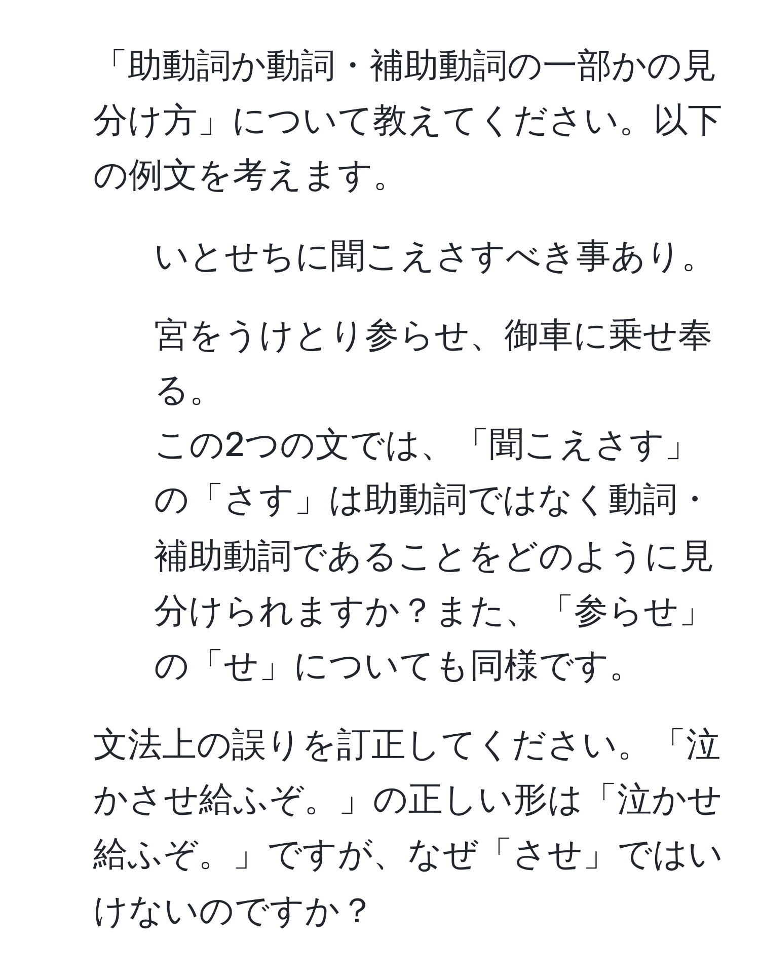 「助動詞か動詞・補助動詞の一部かの見分け方」について教えてください。以下の例文を考えます。  
1. いとせちに聞こえさすべき事あり。  
2. 宮をうけとり参らせ、御車に乗せ奉る。  
この2つの文では、「聞こえさす」の「さす」は助動詞ではなく動詞・補助動詞であることをどのように見分けられますか？また、「参らせ」の「せ」についても同様です。  
2. 文法上の誤りを訂正してください。「泣かさせ給ふぞ。」の正しい形は「泣かせ給ふぞ。」ですが、なぜ「させ」ではいけないのですか？