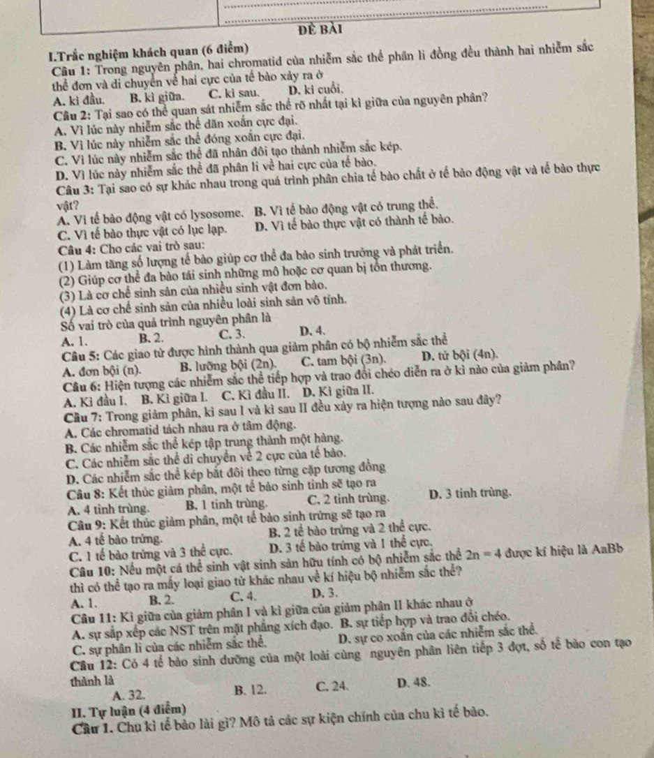 đề bài
I.Trắc nghiệm khách quan (6 điểm)
Câu 1: Trong nguyên phân, hai chromatid của nhiễm sắc thể phân li đồng đều thành hai nhiễm sắc
thể đơn và di chuyển về hai cực của tế bào xảy ra ở
A. kì đầu. B. kì giữa. C. kì sau. D. kì cuối.
Cầu 2: Tại sao có thể quan sát nhiễm sắc thể rõ nhất tại kì giữa của nguyên phân?
A. Vì lúc này nhiễm sắc thể dăn xoắn cực đại.
B. Vì lúc này nhiễm sắc thể đóng xoắn cực đại.
C. Vì lúc này nhiễm sắc thể đã nhân đôi tạo thành nhiễm sắc kép.
D. Vì lúc này nhiễm sắc thể đã phân li về hai cực của tế bào.
Câu 3: Tại sao có sự khác nhau trong quá trình phân chia tế bào chất ở tế bào động vật và tế bảo thực
vft?
A. Vi tế bào động vật có lysosome. B. Vì tế bào động vật có trung thể.
C. Vì tế bào thực vật có lục lạp. D. Vì tế bào thực vật có thành tế bào.
Câu 4: Cho các vai trò sau:
(1) Làm tăng số lượng tế bào giúp cơ thể đa bào sinh trưởng và phát triển.
(2) Giúp cơ thể đa bào tái sinh những mô hoặc cơ quan bị tồn thương.
(3) Là cơ chế sinh sản của nhiều sinh vật đơn bào.
(4) Là cơ chế sinh sản của nhiều loài sinh sản vô tính.
Số vai trò của quả trình nguyên phân là
A. 1. B. 2. C. 3. D. 4.
Câu 5: Các giao tử được hình thành qua giảm phân có bộ nhiễm sắc thể
A. đơn bội (n). B. lưỡng bội (2n). C. tam bội (3n). D. tử bội (4n).
Câu 6: Hiện tượng các nhiễm sắc thể tiếp hợp và trao đổi chéo diễn ra ở kỉ nào của giảm phân?
A. Kì đầu I. B. Kì giữa I. C. Kì đầu II. D. Kì giữa II.
Cầu 7: Trong giảm phân, kì sau I và kì sau II đều xảy ra hiện tượng nào sau đây?
A. Các chromatid tách nhau ra ở tâm động.
B. Các nhiễm sắc thể kép tập trung thành một hàng.
C. Các nhiễm sắc thể di chuyển về 2 cực của tế bảo.
D. Các nhiễm sắc thể kép bắt đôi theo từng cặp tương đồng
Câu 8: Kết thúc giảm phân, một tế bảo sinh tinh sẽ tạo ra
A. 4 tinh trùng. B. 1 tinh trùng. C, 2 tinh trùng. D. 3 tinh trùng.
Câu 9: Kết thúc giảm phân, một tế bảo sinh trứng sẽ tạo ra
A. 4 tế bào trứng. B. 2 tế bào trứng và 2 thể cực.
C. 1 tế bào trứng và 3 thể cực. D. 3 tế bào trứng và 1 thể cực,
Câu 10: Nếu một cá thể sinh vật sinh sản hữu tính có bộ nhiễm sắc thể 2n=4 được kí hiệu là AaBb
thì có thể tạo ra mấy loại giao tử khác nhau về kí hiệu bộ nhiễm sắc thể?
A. 1. B. 2. C. 4. D. 3.
Câu 11: Kỉ giữa của giảm phân I và kì giữa của giảm phân II khác nhau ở
A. sự sắp xếp các NST trên mặt phẳng xích đạo. B. sự tiếp hợp và trao đổi chéo.
C. sự phân lì của các nhiễm sắc thể.  D. sự co xoắn của các nhiễm sắc thể.
Cầu 12: Có 4 tế bào sinh dưỡng của một loài cùng nguyên phân liên tiếp 3 đợt, số tế bào con tạo
thành là D. 48.
A. 32. B. 12. C. 24.
II. Tự luận (4 điểm)
Cầu 1. Chu kì tế bảo lài gì? Mô tả các sự kiện chính của chu kì tế bảo.