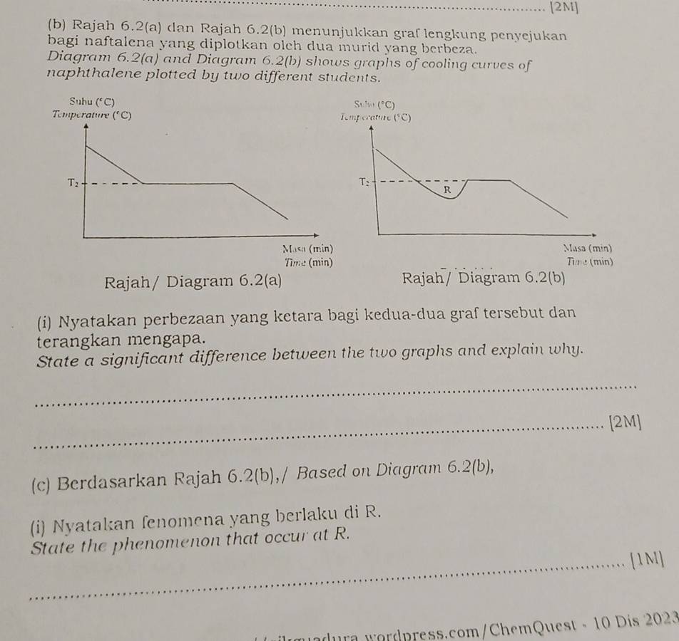 [2M]
(b) Rajah 6.2(a) dan Rajah 6.2(b) menunjukkan graf lengkung penyejukan
bagi naftalena yang diplotkan olch dua murid yang berbeza.
Diagram 6.2(a) and Diagram 6.2(b) shows graphs of cooling curves of
naphthalene plotted by two different students.
Stho (^circ C)
mperature (^circ C)
T_2
R
Masa (min)
Time (min)
Rajah/ Diagram 6.2(b)
(i) Nyatakan perbezaan yang ketara bagi kedua-dua graf tersebut dan
terangkan mengapa.
State a significant difference between the two graphs and explain why.
_
_[2M]
(c) Berdasarkan Rajah 6.2(b),/ Based on Diagram 6.2(b),
(i) Nyatakan fenomena yang berlaku di R.
State the phenomenon that occur at R.
_[1M]
ra wordpress.com/ChemQuest - 10 Dis 2023