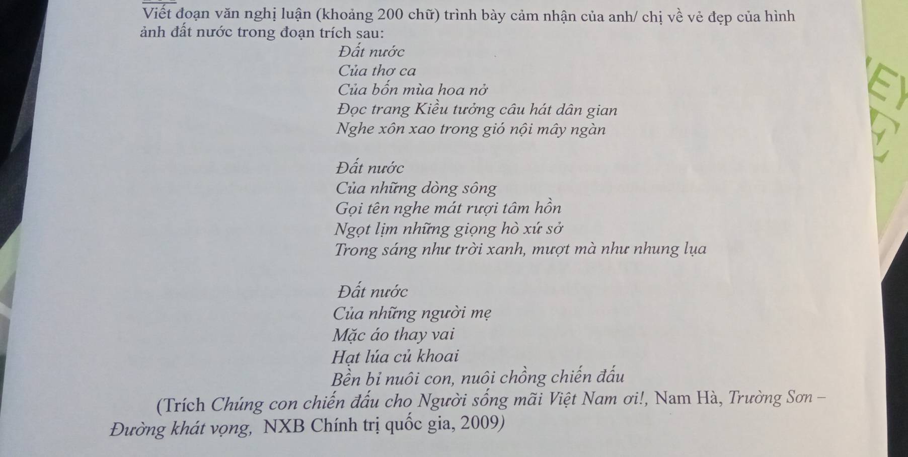 Viết đoạn văn nghị luận (khoảng 200 chữ) trình bày cảm nhận của anh/ chị về vẻ đẹp của hình 
ảnh đất nước trong đoạn trích sau: 
Đất nước 
Của thơ ca 
Của bốn mùa hoa nở 
Đọc trang Kiều tưởng câu hát dân gian 
Nghe xôn xao trong gió nội mây ngàn 
Đất nước 
Của những dòng sông 
Gọi tên nghe mát rượi tâm hồn 
Ngọt lịm những giọng hò xứ sở 
Trong sáng như trời xanh, mượt mà như nhung lụa 
Đất nước 
Của những người mẹ 
Mặc áo thay vai 
Hạt lúa củ khoai 
Bền bỉ nuôi con, nuôi chồng chiến đấu 
(Trích Chúng con chiến đấu cho Người sống mãi Việt Nam ơi!, Nam Hà, Trường Sơn - 
Đường khát vọng, NXB Chính trị quốc gia, 2009)