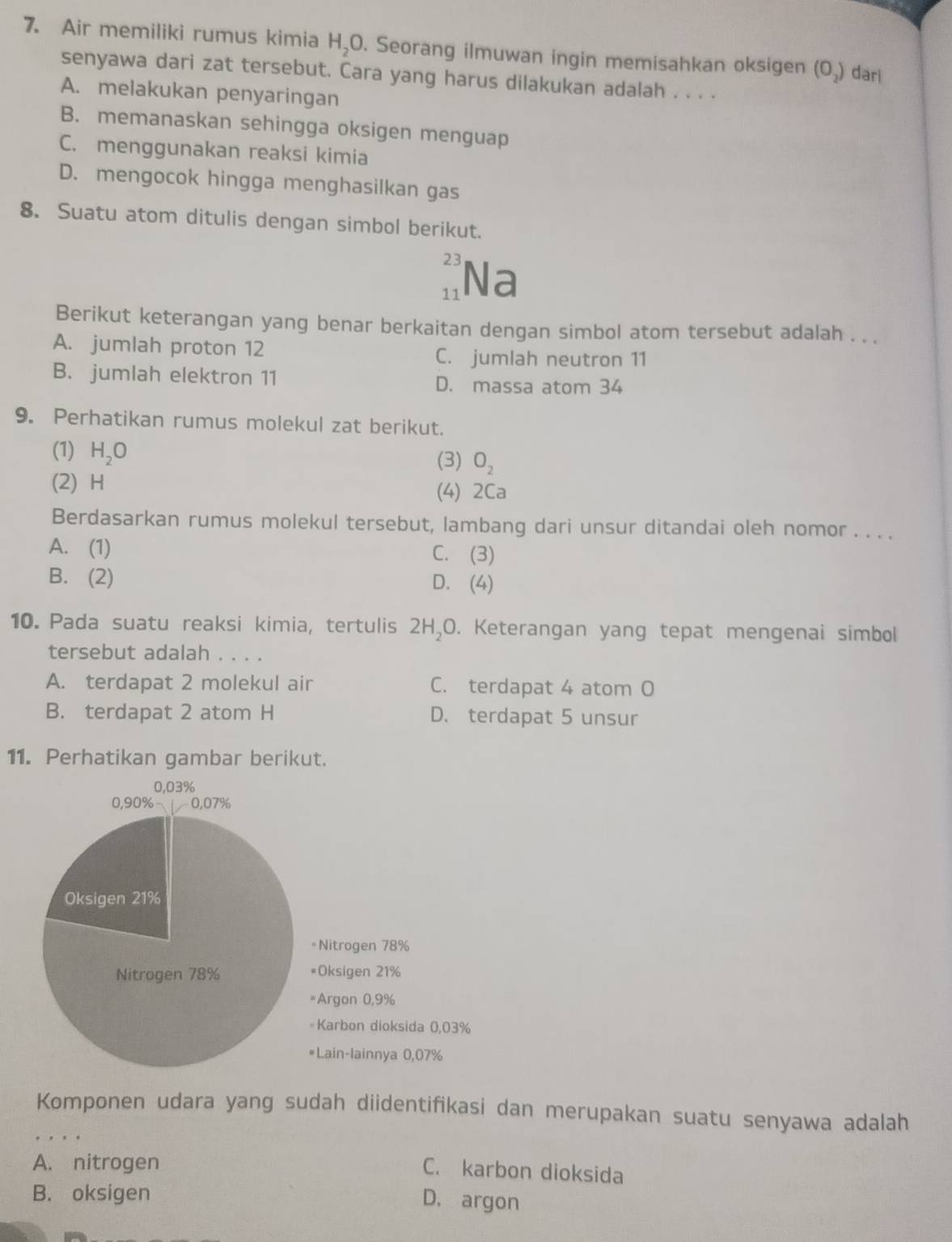 Air memiliki rumus kimia H_2C. Seorang ilmuwan ingin memisahkan oksigen (O_2) dar
senyawa dari zat tersebut. Cara yang harus dilakukan adalah . . . .
A. melakukan penyaringan
B. memanaskan sehingga oksigen menguap
C. menggunakan reaksi kimia
D. mengocok hingga menghasilkan gas
8. Suatu atom ditulis dengan simbol berikut.
23
11 Na
Berikut keterangan yang benar berkaitan dengan simbol atom tersebut adalah . . .
A. jumlah proton 12 C. jumlah neutron 11
B. jumlah elektron 11 D. massa atom 34
9. Perhatikan rumus molekul zat berikut.
(1) H_2O (3) O_2
(2) H
(4) 2Ca
Berdasarkan rumus molekul tersebut, lambang dari unsur ditandai oleh nomor . . . .
A. (1) C. (3)
B. (2) D. (4)
10. Pada suatu reaksi kimia, tertulis 2H₂O. Keterangan yang tepat mengenai simbol
tersebut adalah . . . .
A. terdapat 2 molekul air C. terdapat 4 atom O
B. terdapat 2 atom H D. terdapat 5 unsur
11. Perhatikan gambar berikut.
Komponen udara yang sudah diidentifikasi dan merupakan suatu senyawa adalah
A. nitrogen
C. karbon dioksida
B. oksigen
D. argon