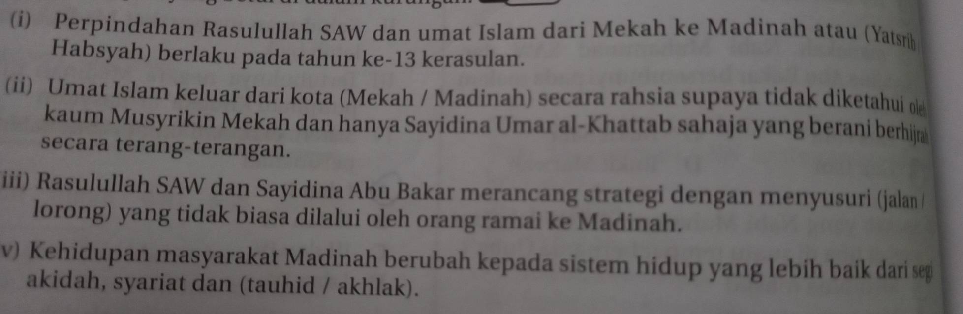 Perpindahan Rasulullah SAW dan umat Islam dari Mekah ke Madinah atau (Yatsrib 
Habsyah) berlaku pada tahun ke- 13 kerasulan. 
(ii) Umat Islam keluar dari kota (Mekah / Madinah) secara rahsia supaya tidak diketahui o 
kaum Musyrikin Mekah dan hanya Sayidina Umar al-Khattab sahaja yang berani berhija 
secara terang-terangan. 
iii) Rasulullah SAW dan Sayidina Abu Bakar merancang strategi dengan menyusuri (jalan/ 
lorong) yang tidak biasa dilalui oleh orang ramai ke Madinah. 
v) Kehidupan masyarakat Madinah berubah kepada sistem hidup yang lebih baik dari sep 
akidah, syariat dan (tauhid / akhlak).