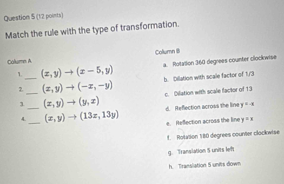 Match the rule with the type of transformation.
Column B
Column A
1. _ (x,y)to (x-5,y) a. Rotation 360 degrees counter clockwise
2 _ (x,y)to (-x,-y) b. Dilation with scale factor of 1/3
3._ (x,y)to (y,x) c. Dilation with scale factor of 13
4._ (x,y)to (13x,13y) d. Reflection across the line y=-x
e. Reflection across the line y=x
f. Rotation 180 degrees counter clockwise
g. Translation 5 units left
h. Translation 5 units down