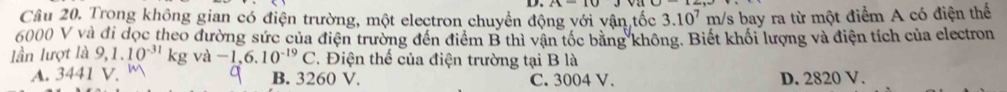 Trong không gian có điện trường, một electron chuyển động với vận tốc 3.10^7 m/s bay ra từ một điểm A có điện thể
6000 V và đi dọc theo đường sức của điện trường đến điểm B thì vận tốc băng không. Biết khối lượng và điện tích của electron
lần lượt là 9,1.10^(-31)kgva-1,6.10^(-19)C. Điện thế của điện trường tại B là
A. 3441 V. B. 3260 V. C. 3004 V. D. 2820 V.
