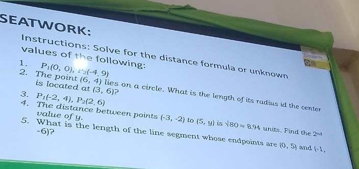 SEATWORK: 
Instructions: Solve for the distance formula or unknown 
values of the following: 
1. P_1(0,0), r_2(-4,9)
a 
2. The point is located at (3,6) ? 
3. P_1(-2,4), P_2(2,6)
(6,4) lies on a circle. What is the length of its radius id the center 
value of y. 
4. The distance between points (-3,-2) to (5,y) is sqrt(80)approx 8.94 units. Find the 2^(nd)
-6)? 
5. What is the length of the line segment whose endpoints are (0,5) and (-1,