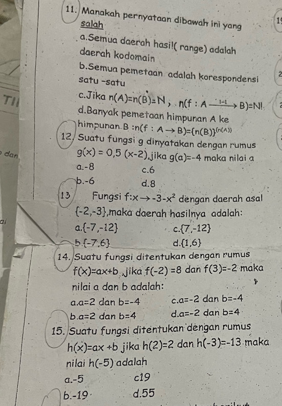 Manakah pernyataan dibawah ini yang
salah
1
a.Semua daerah hasi!( range) adalah
daerah kodomain
b.Semua pemetaan adalah korespondensi
2
satu -satu
TI
c.Jika n(A)=n(B)=N, nbeginpmatrix f:Axrightarrow 'l-1B)=N!
d.Banyak pemetaan himpunan A ke
hhimpunan B n n(f:Ato B)=(n(B))^((n(A)))
12, Suatu fungsi g dinyatakan dengan rumus
dan
g(x)=0,5(x-2) jika g(a)=-4 maka nilai a
a. -8 c. 6
b. -6 d. 8
13 Fungsi f:xto -3-x^2 dengan daerah asal
 -2,-3 ,maka daerah hasilnya adalah:
ai
a,  -7,-12  7,-12
C
b  -7,6
d.  1,6
14. Suatu fungsi ditentukan dengan rumus
f(x)=ax+b jika f(-2)=8 dan f(3)=-2 maka
nilai a dan b adalah:
a. a=2 dan b=-4 c. a=-2 dan b=-4
b a=2 dan b=4 d a=-2 dan b=4
15. Suatu fungsi ditentukan dèngan rumus
h(x)=ax+b jika h(2)=2 dan h(-3)=-13 maka
nilai h(-5) adalah
a. -5 c19
b. -19 · d. 55