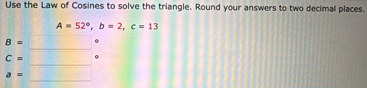 Use the Law of Cosines to solve the triangle. Round your answers to two decimal places.
A=52°, b=2, c=13
B=
C=
a=