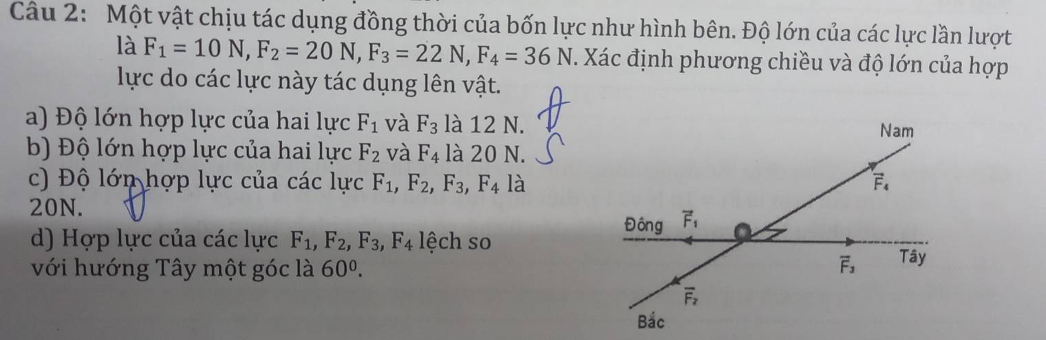 Một vật chịu tác dụng đồng thời của bốn lực như hình bên. Độ lớn của các lực lần lượt
là F_1=10N,F_2=20N,F_3=22N,F_4=36N *. Xác định phương chiều và độ lớn của hợp
lực do các lực này tác dụng lên vật.
a) Độ lớn hợp lực của hai lực F_1 và F_3 là 12 N.
b) Độ lớn hợp lực của hai lực F_2 và F_4 là 20 N.
c) Độ lớn hợp lực của các lực F_1,F_2,F_3,F_4 là
20N.
d) Hợp lực của các lực F_1,F_2,F_3,F_4l ệch so
với hướng Tây một góc là 60^0.