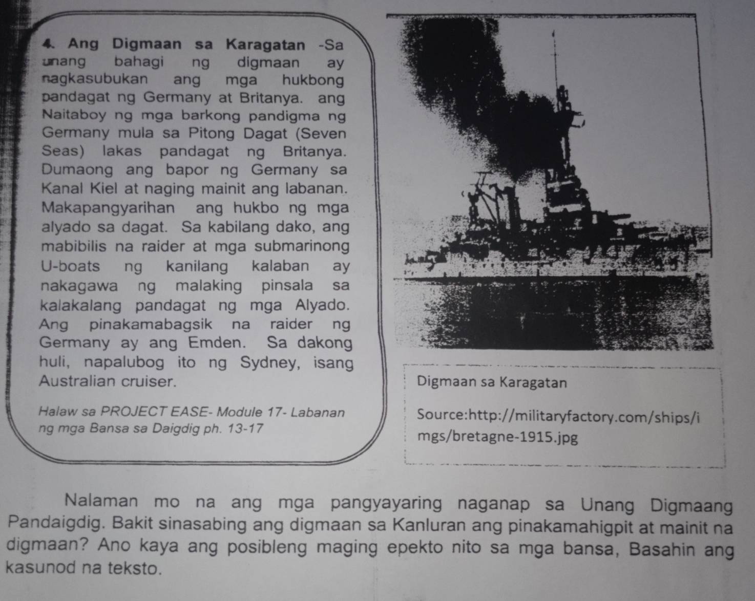 Ang Digmaan sa Karagatan -Sa 
unang bahagi ng digmaan ay 
nagkasubukan ang mga hukbong 
pandagat ng Germany at Britanya. ang 
Naitaboy ng mga barkong pandigma ng 
Germany mula sa Pitong Dagat (Seven 
Seas) lakas pandagat ng Britanya. 
Dumaong ang bapor ng Germany sa 
Kanal Kiel at naging mainit ang labanan. 
Makapangyarihan ang hukbo ng mga 
alyado sa dagat. Sa kabilang dako, ang 
mabibilis na raider at mga submarinong 
U-boats ng kanilang kalaban ay 
nakagawa ng malaking pinsala sa 
kalakalang pandagat ng mga Alyado. 
Ang pinakamabagsik na raider ng 
Germany ay ang Emden. Sa dakong 
huli, napalubog ito ng Sydney, isang 
Australian cruiser. 
Halaw sa PROJECT EASE- Module 17- Labanan Source:http://militaryfactory.com/ships/i 
ng mga Bansa sa Daigdig ph. 13-17 mgs/bretagne-1915.jpg 
Nalaman mo na ang mga pangyayaring naganap sa Unang Digmaan 
Pandaigdig. Bakit sinasabing ang digmaan sa Kanluran ang pinakamahigpit at mainit na 
digmaan? Ano kaya ang posibleng maging epekto nito sa mga bansa, Basahin ang 
kasunod na teksto.