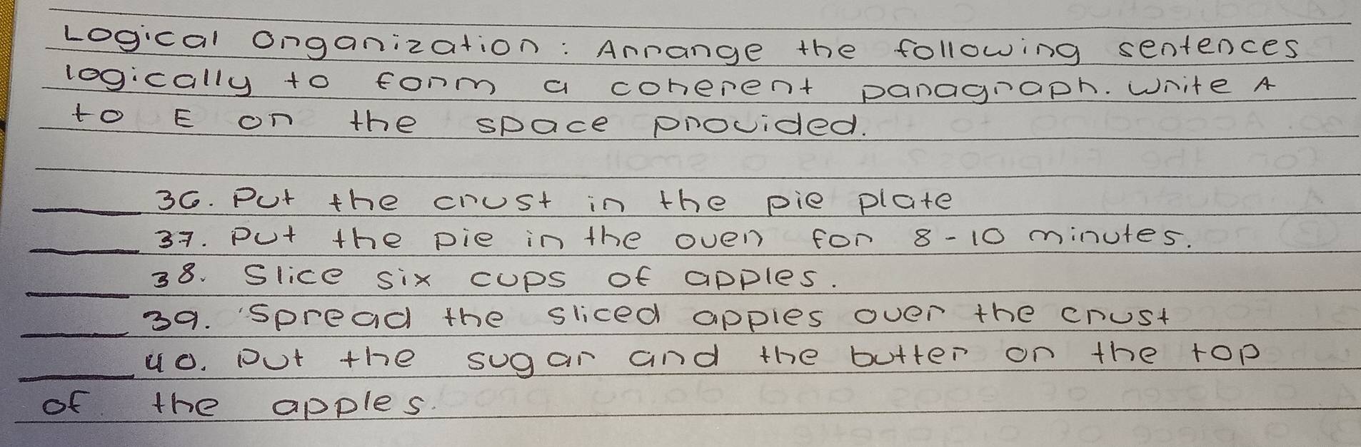 Logical onganization: Arange the following sentences 
logically to form a coherent panagraph. White A 
to E on the space provided. 
_36. Put the crust in the pie plate 
_37. Put the pie in the oven for 8-10 minutes. 
_ 
38. Slice six cups of apples. 
_ 
39. spread the sliced apples over the crust 
_u0. put the sugar and the butter on the top 
of the apples.